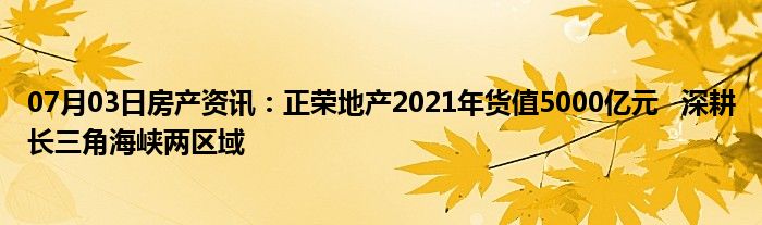 07月03日房产资讯：正荣地产2021年货值5000亿元   深耕长三角海峡两区域