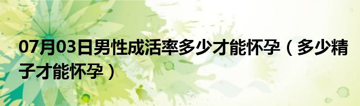 07月03日男性成活率多少才能怀孕（多少精子才能怀孕）