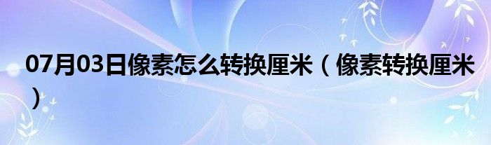 07月03日像素怎么转换厘米（像素转换厘米）