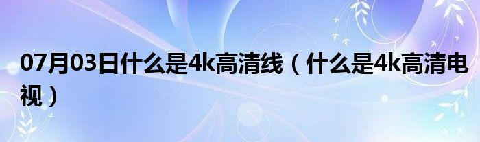 07月03日什么是4k高清线（什么是4k高清电视）