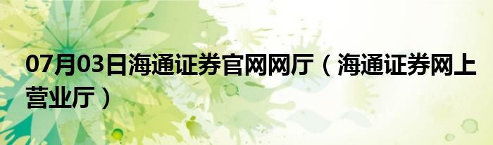 07月03日海通证券官网网厅（海通证券网上营业厅）