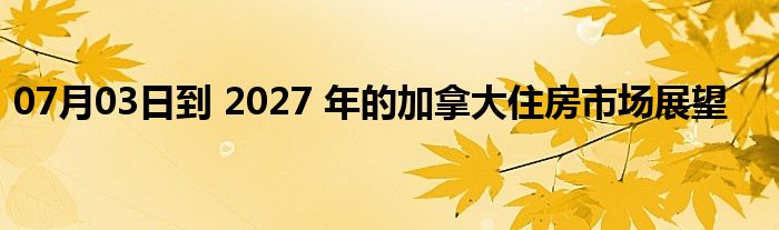 07月03日到 2027 年的加拿大住房市场展望