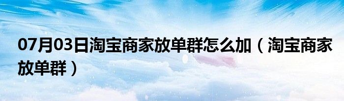 07月03日淘宝商家放单群怎么加（淘宝商家放单群）