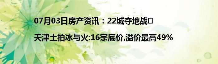 07月03日房产资讯：22城夺地战⑪ |天津土拍冰与火:16宗底价,溢价最高49%