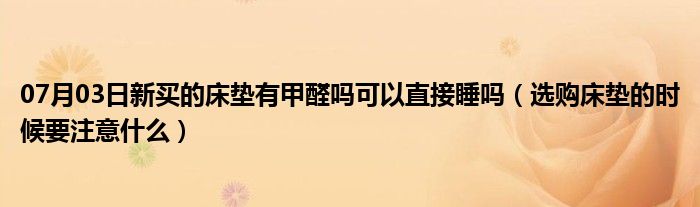 07月03日新买的床垫有甲醛吗可以直接睡吗（选购床垫的时候要注意什么）