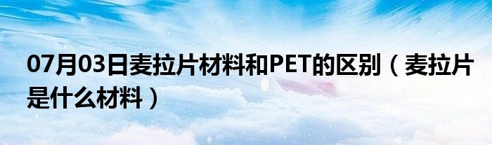 07月03日麦拉片材料和PET的区别（麦拉片是什么材料）