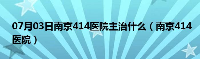 07月03日南京414医院主治什么（南京414医院）