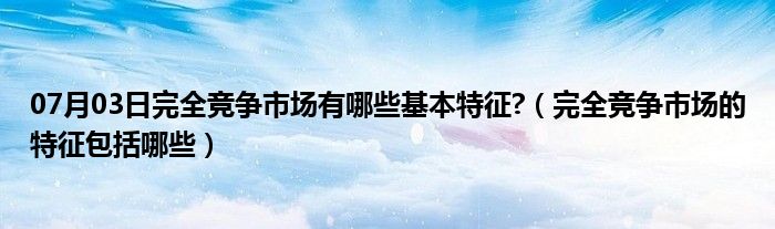 07月03日完全竞争市场有哪些基本特征?（完全竞争市场的特征包括哪些）