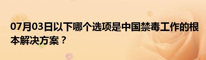 07月03日以下哪个选项是中国禁毒工作的根本解决方案？