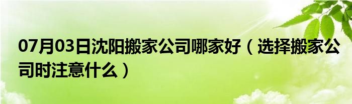 07月03日沈阳搬家公司哪家好（选择搬家公司时注意什么）