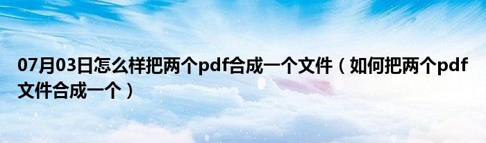 07月03日怎么样把两个pdf合成一个文件（如何把两个pdf文件合成一个）