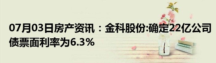 07月03日房产资讯：金科股份:确定22亿公司债票面利率为6.3%