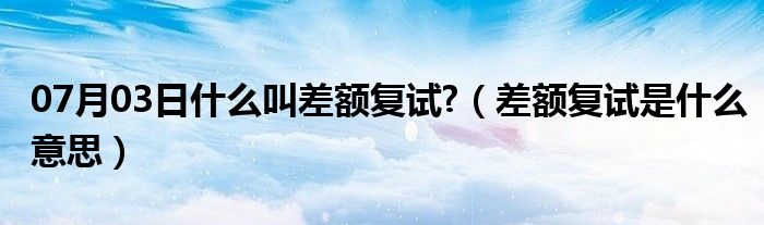 07月03日什么叫差额复试?（差额复试是什么意思）