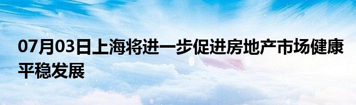 07月03日上海将进一步促进房地产市场健康平稳发展