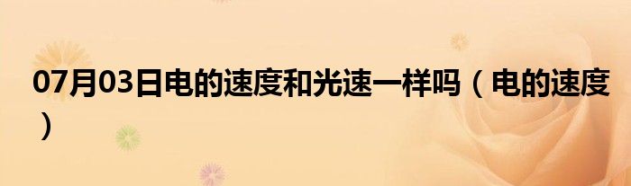 07月03日电的速度和光速一样吗（电的速度）