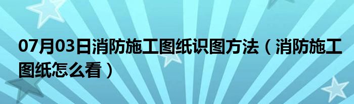 07月03日消防施工图纸识图方法（消防施工图纸怎么看）