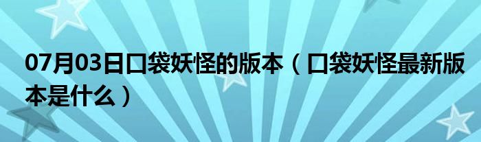 07月03日口袋妖怪的版本（口袋妖怪最新版本是什么）