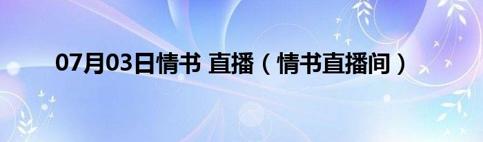 07月03日情书 直播（情书直播间）