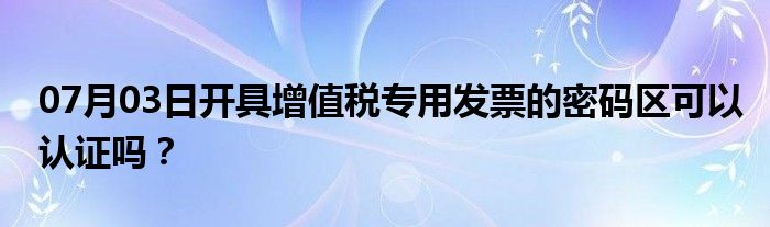 07月03日开具增值税专用发票的密码区可以认证吗？