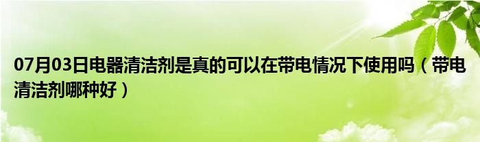 07月03日电器清洁剂是真的可以在带电情况下使用吗（带电清洁剂哪种好）