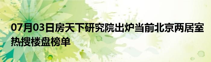 07月03日房天下研究院出炉当前北京两居室热搜楼盘榜单