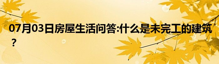 07月03日房屋生活问答:什么是未完工的建筑？