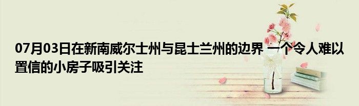 07月03日在新南威尔士州与昆士兰州的边界 一个令人难以置信的小房子吸引关注