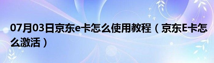 07月03日京东e卡怎么使用教程（京东E卡怎么激活）