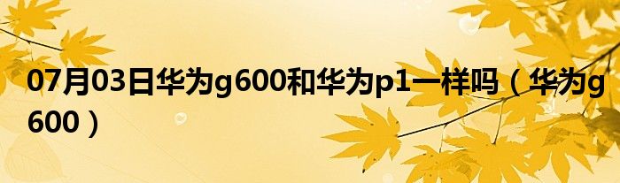 07月03日华为g600和华为p1一样吗（华为g600）