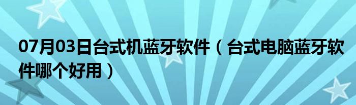 07月03日台式机蓝牙软件（台式电脑蓝牙软件哪个好用）