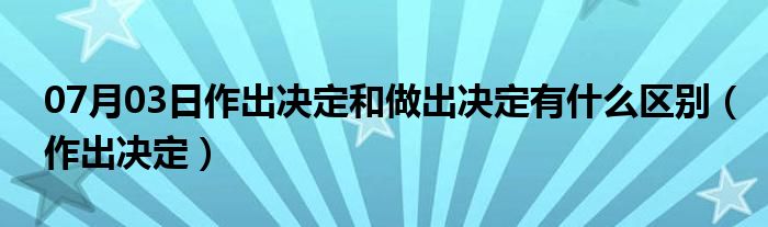 07月03日作出决定和做出决定有什么区别（作出决定）