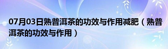 07月03日熟普洱茶的功效与作用减肥（熟普洱茶的功效与作用）