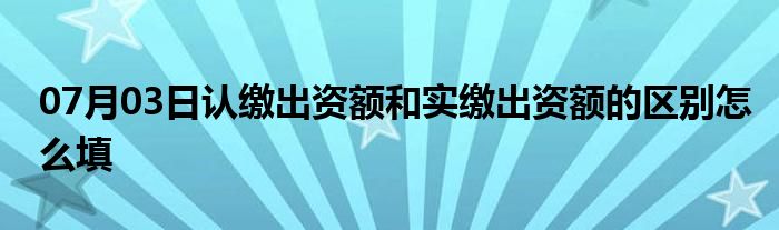 07月03日认缴出资额和实缴出资额的区别怎么填