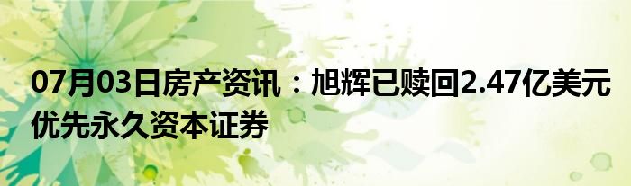 07月03日房产资讯：旭辉已赎回2.47亿美元优先永久资本证券