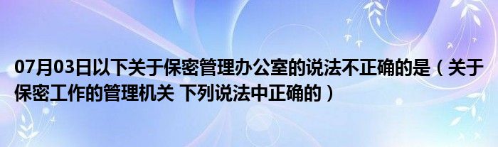 07月03日以下关于保密管理办公室的说法不正确的是（关于保密工作的管理机关 下列说法中正确的）