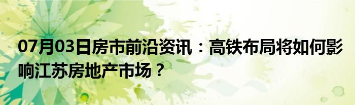 07月03日房市前沿资讯：高铁布局将如何影响江苏房地产市场？