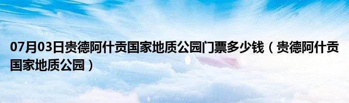 07月03日贵德阿什贡国家地质公园门票多少钱（贵德阿什贡国家地质公园）