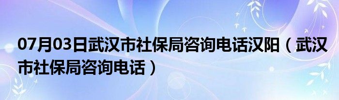 07月03日武汉市社保局咨询电话汉阳（武汉市社保局咨询电话）