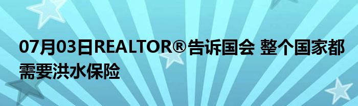 07月03日REALTOR®告诉国会 整个国家都需要洪水保险