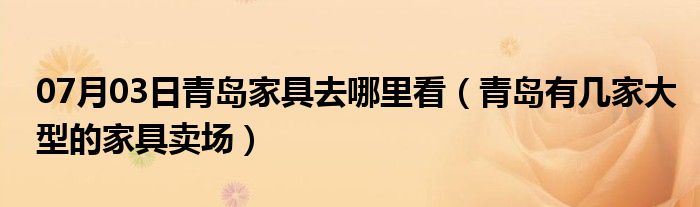 07月03日青岛家具去哪里看（青岛有几家大型的家具卖场）