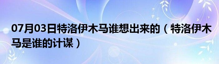 07月03日特洛伊木马谁想出来的（特洛伊木马是谁的计谋）