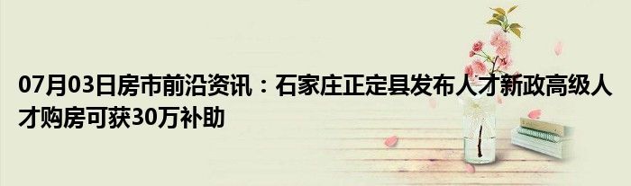 07月03日房市前沿资讯：石家庄正定县发布人才新政高级人才购房可获30万补助