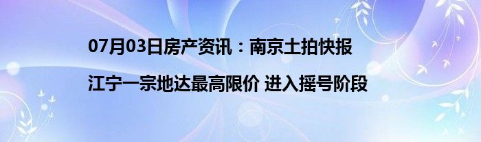 07月03日房产资讯：南京土拍快报|江宁一宗地达最高限价 进入摇号阶段