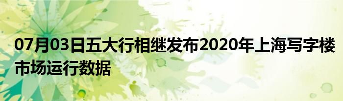 07月03日五大行相继发布2020年上海写字楼市场运行数据