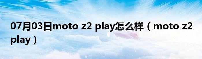 07月03日moto z2 play怎么样（moto z2 play）