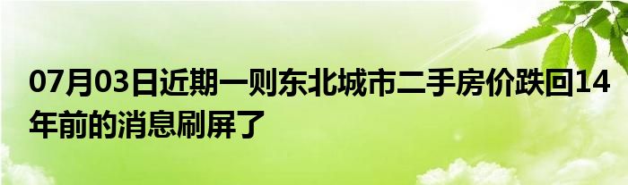 07月03日近期一则东北城市二手房价跌回14年前的消息刷屏了