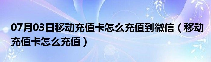 07月03日移动充值卡怎么充值到微信（移动充值卡怎么充值）