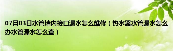 07月03日水管墙内接口漏水怎么维修（热水器水管漏水怎么办水管漏水怎么查）