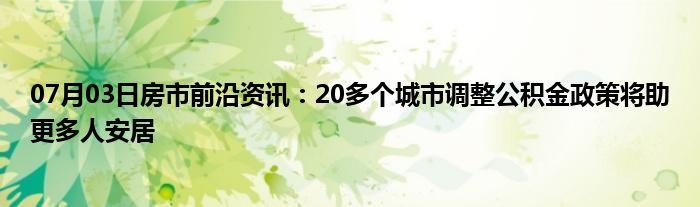 07月03日房市前沿资讯：20多个城市调整公积金政策将助更多人安居