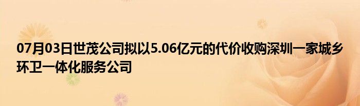 07月03日世茂公司拟以5.06亿元的代价收购深圳一家城乡环卫一体化服务公司